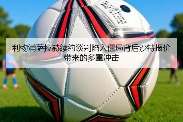 利物浦萨拉赫续约谈判陷入僵局背后沙特报价带来的多重冲击
