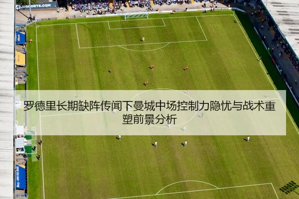 罗德里长期缺阵传闻下曼城中场控制力隐忧与战术重塑前景分析