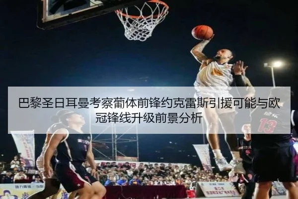 巴黎圣日耳曼考察葡体前锋约克雷斯引援可能与欧冠锋线升级前景分析