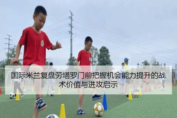 国际米兰复盘劳塔罗门前把握机会能力提升的战术价值与进攻启示