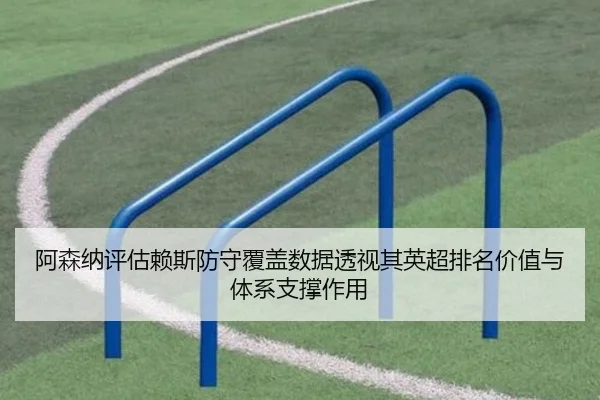 阿森纳评估赖斯防守覆盖数据透视其英超排名价值与体系支撑作用
