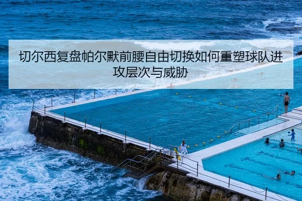 切尔西复盘帕尔默前腰自由切换如何重塑球队进攻层次与威胁
