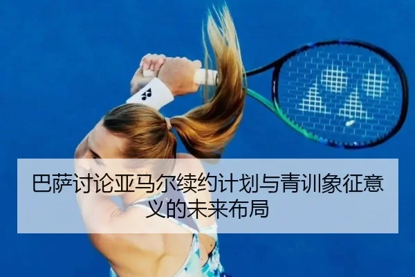 巴萨讨论亚马尔续约计划与青训象征意义的未来布局