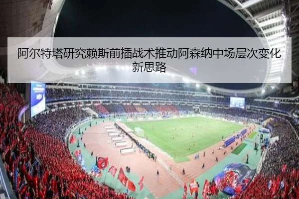 阿尔特塔研究赖斯前插战术推动阿森纳中场层次变化新思路
