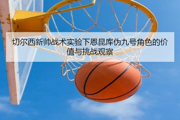 切尔西新帅战术实验下恩昆库伪九号角色的价值与挑战观察