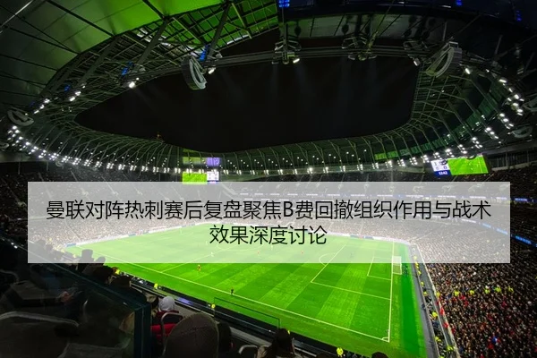 曼联对阵热刺赛后复盘聚焦B费回撤组织作用与战术效果深度讨论