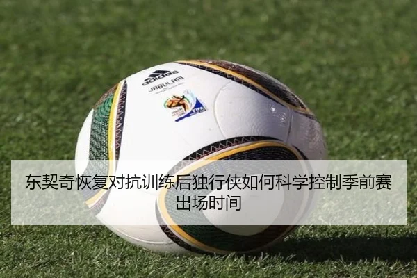 东契奇恢复对抗训练后独行侠如何科学控制季前赛出场时间